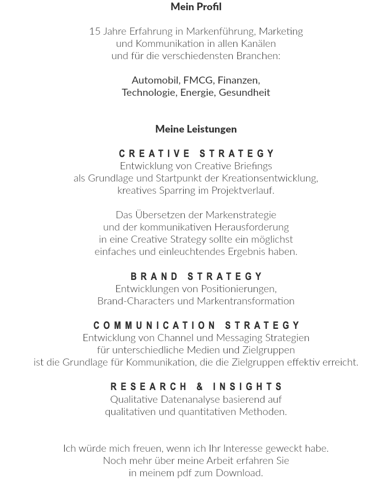 Mein Profil  15 Jahre Erfahrung in Markenführung, Marketing und Kommunikation in allen Kanälen und für die verschiedensten Branchen: Automobil, FMCG, Finanzen, Technologie, Energie, Gesundheit Meine Leistungen CREATIVE STRATEGY Entwicklung von Creative Briefings als Grundlage und Startpunkt der Kreationsentwicklung, kreatives Sparring im Projektverlauf. Das Übersetzen der Markenstrategie und der kommunikativen Herausforderung in eine Creative Strategy sollte ein möglichst einfaches und einleuchtendes Ergebnis haben. BRAND STRATEGY Entwicklungen von Positionierungen, Brand-Characters und Markentransformation COMMUNICATION STRATEGY Entwicklung von Channel und Messaging Strategien für unterschiedliche Medien und Zielgruppen ist die Grundlage für Kommunikation, die die Zielgruppen effektiv erreicht. RESEARCH & INSIGHTS Qualitative Datenanalyse basierend auf qualitativen und quantitativen Methoden. Ich würde mich freuen, wenn ich Ihr Interesse geweckt habe. Noch mehr über meine Arbeit erfahren Sie in meinem pdf zum Download.